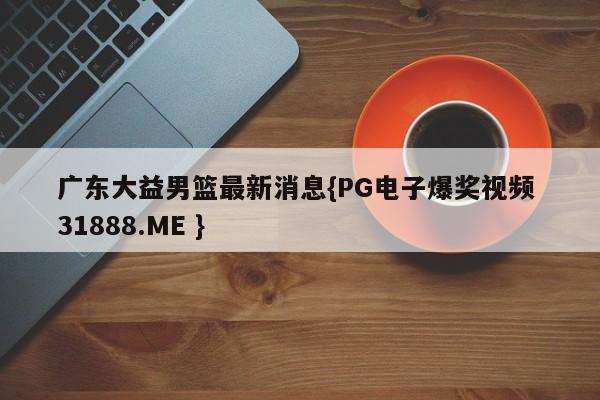 广东大益男篮最新消息{PG电子爆奖视频 31888.ME }