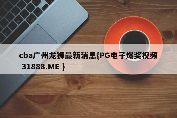 cba广州龙狮最新消息{PG电子爆奖视频 31888.ME }